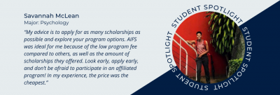 Student spotlight of Savannah McLean. Psychology Major. Quote “My advice is to apply for as many scholarships as possible and explore your program options. AIFS was ideal for me because of the low program fee compared to others, as well as the amount of scholarships they offered. Look early, apply early, and don’t be afraid to participate in an affiliated program! In my experience, the price was the cheapest.”